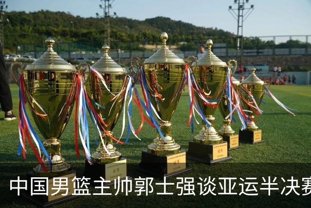 中国男篮主帅郭士强谈亚运半决赛:对抗日本无须动员&肯定血战到底